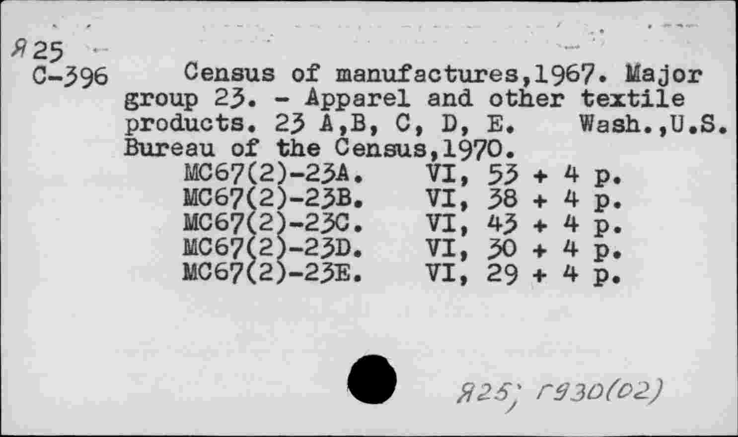 ﻿fi 25 -
C-396
Census of manufactures,1967» Major group 23. - Apparel and other textile
products. 23 A,B, C, D, E.
Bureau of the Census,1970.
MC67(2)-23A.	VI,	53
MC67(2)-23B.	VI,	38
MC67(2)-23C.	VI,	43
MC67(2)-23D.	VI,	30
MC67(2)-23E.	VI,	29
Wash.,U.S
+ 4 p.
+ 4 p.
+ 4 p.
+ 4 p.
+ 4 p.
fi26' r33D(O2.)